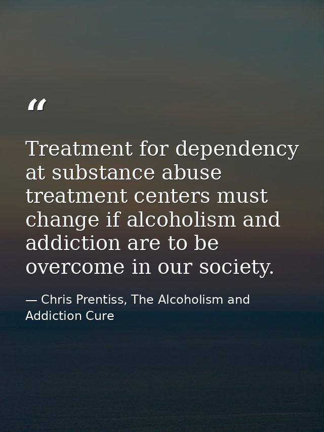 Treatment for dependency at substance abuse treatment centers must change if alcoholism and addiction are to be overcome — Chris Prentiss, The Alcoholism and Addiction Cure