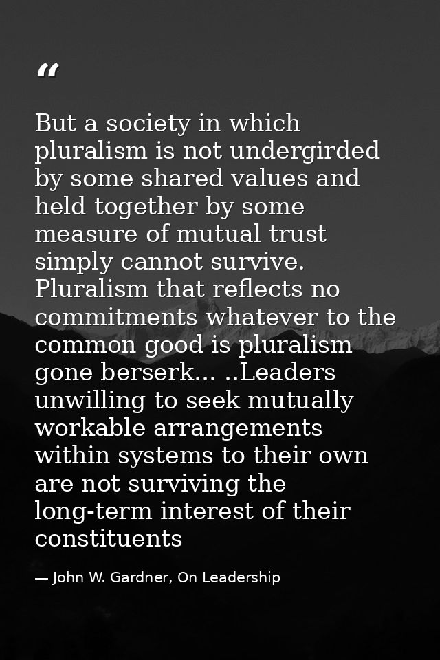 But a society in which pluralism is not undergirded by some shared values and held together by some measure of mutual tr — John W. Gardner, On Leadership