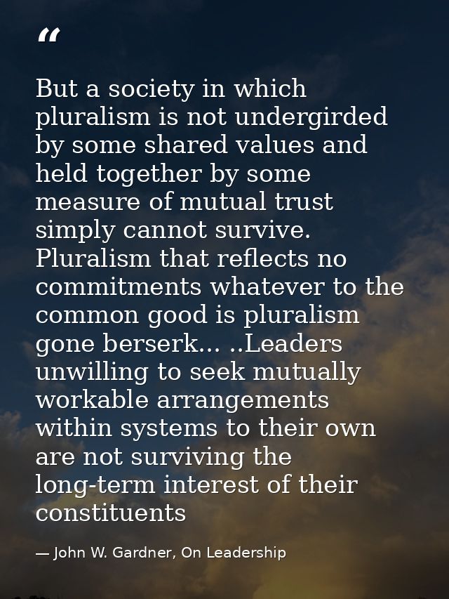 But a society in which pluralism is not undergirded by some shared values and held together by some measure of mutual tr — John W. Gardner, On Leadership