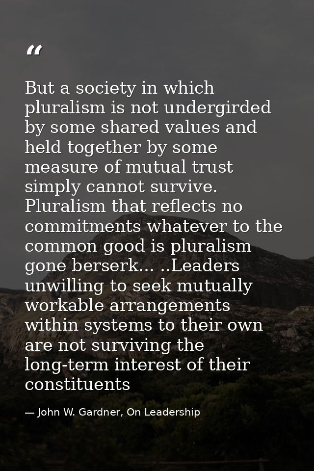 But a society in which pluralism is not undergirded by some shared values and held together by some measure of mutual tr — John W. Gardner, On Leadership