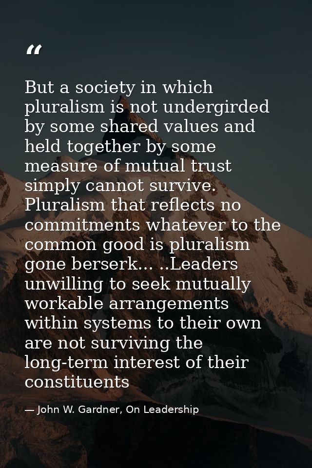 But a society in which pluralism is not undergirded by some shared values and held together by some measure of mutual tr — John W. Gardner, On Leadership
