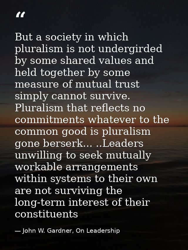 But a society in which pluralism is not undergirded by some shared values and held together by some measure of mutual tr — John W. Gardner, On Leadership