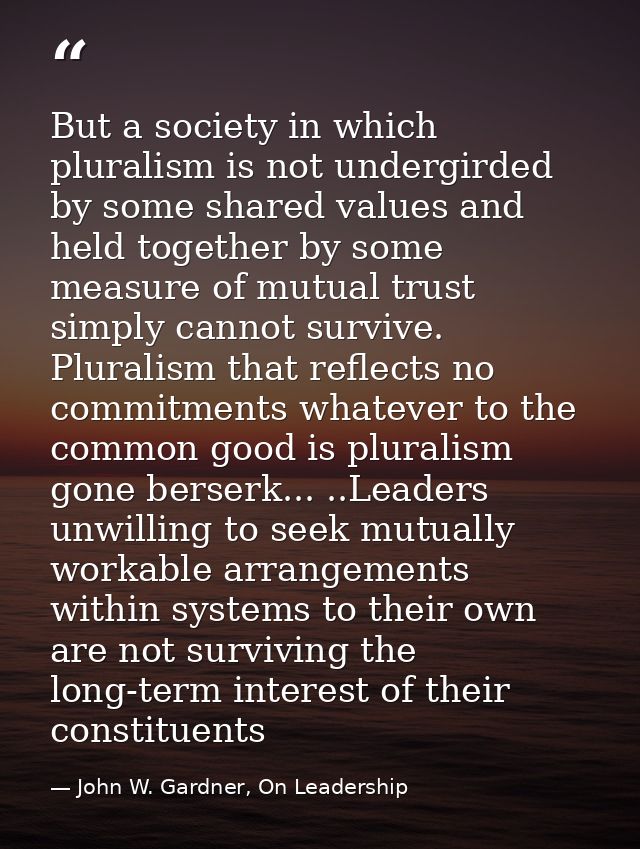 But a society in which pluralism is not undergirded by some shared values and held together by some measure of mutual tr — John W. Gardner, On Leadership
