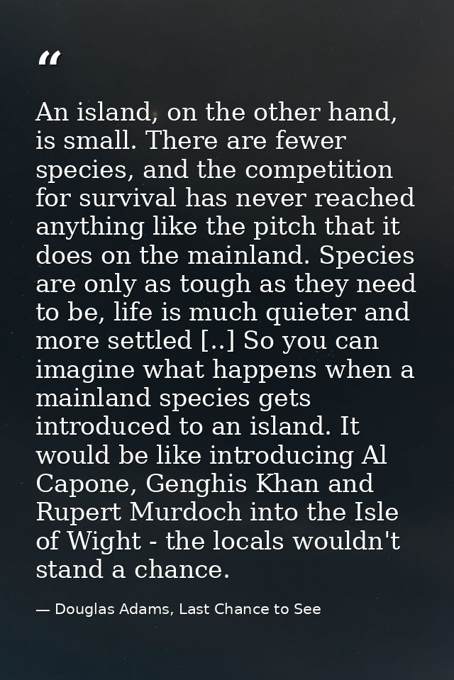 An island, on the other hand, is small. There are fewer species, and the competition for survival has never reached anyt — Douglas Adams, Last Chance to See