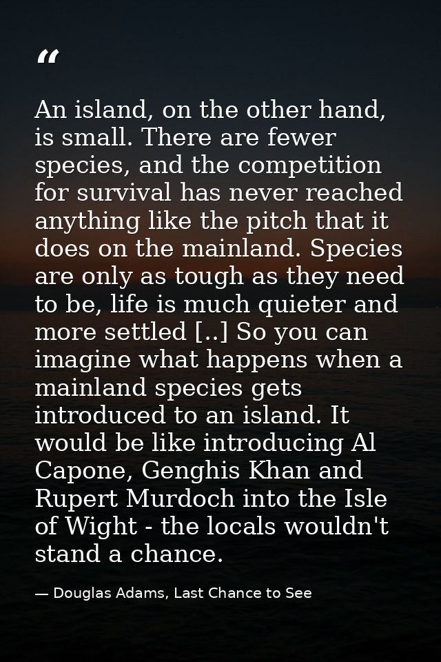 An island, on the other hand, is small. There are fewer species, and the competition for survival has never reached anyt — Douglas Adams, Last Chance to See
