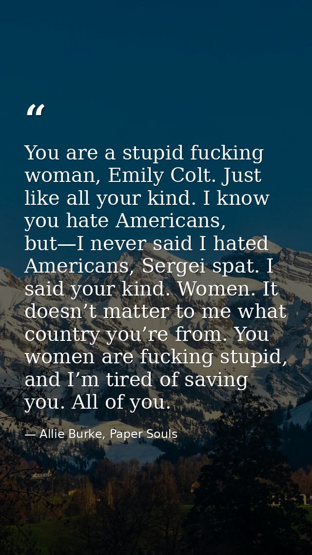 You are a stupid fucking woman, Emily Colt. Just like all your kind. I know you hate Americans, but—I never said I hated — Allie Burke, Paper Souls