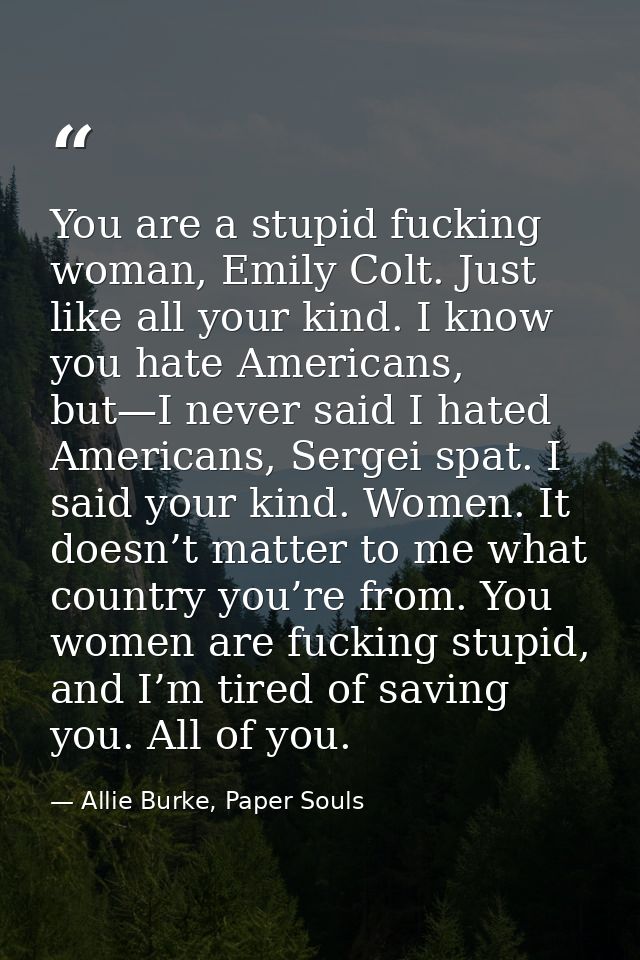 You are a stupid fucking woman, Emily Colt. Just like all your kind. I know you hate Americans, but—I never said I hated — Allie Burke, Paper Souls