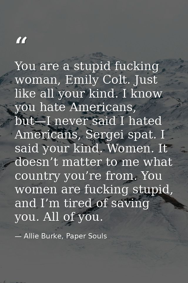 You are a stupid fucking woman, Emily Colt. Just like all your kind. I know you hate Americans, but—I never said I hated — Allie Burke, Paper Souls