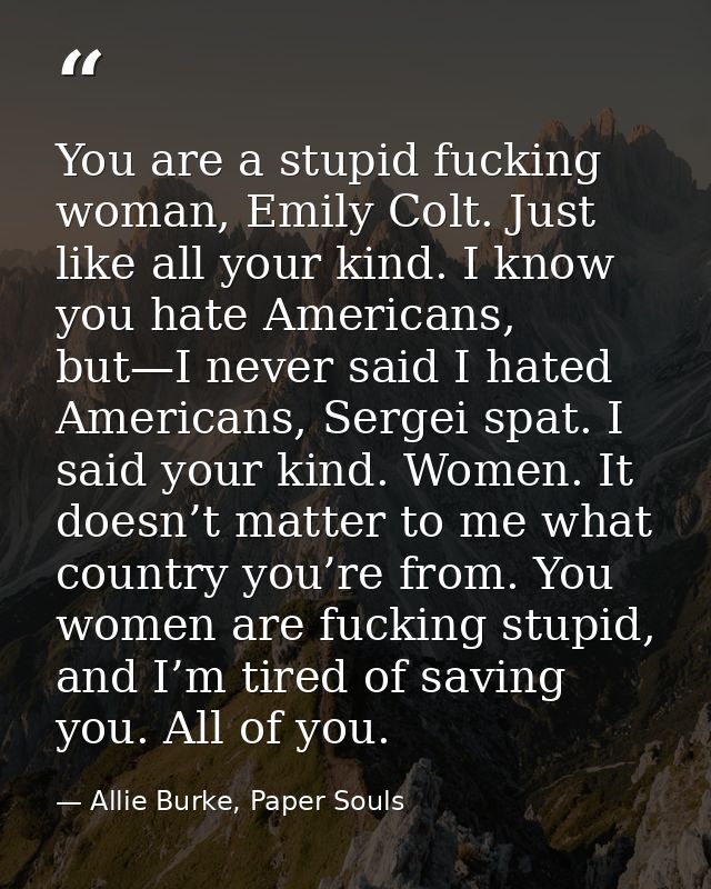 You are a stupid fucking woman, Emily Colt. Just like all your kind. I know you hate Americans, but—I never said I hated — Allie Burke, Paper Souls