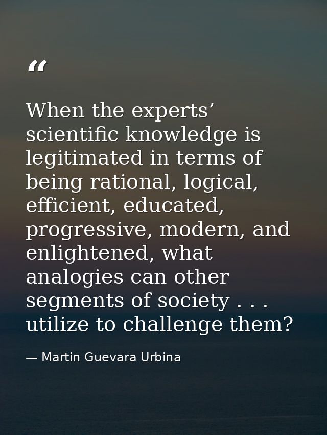 When the experts’ scientific knowledge is legitimated in terms of being rational, logical, efficient, educated, progress — Martin Guevara Urbina