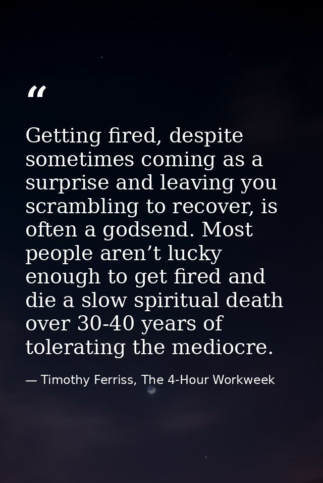 Getting fired, despite sometimes coming as a surprise and leaving you scrambling to recover, is often a godsend. Most pe — Timothy Ferriss, The 4-Hour Workweek