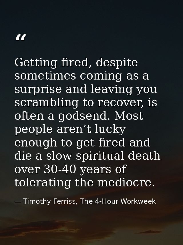 Getting fired, despite sometimes coming as a surprise and leaving you scrambling to recover, is often a godsend. Most pe — Timothy Ferriss, The 4-Hour Workweek