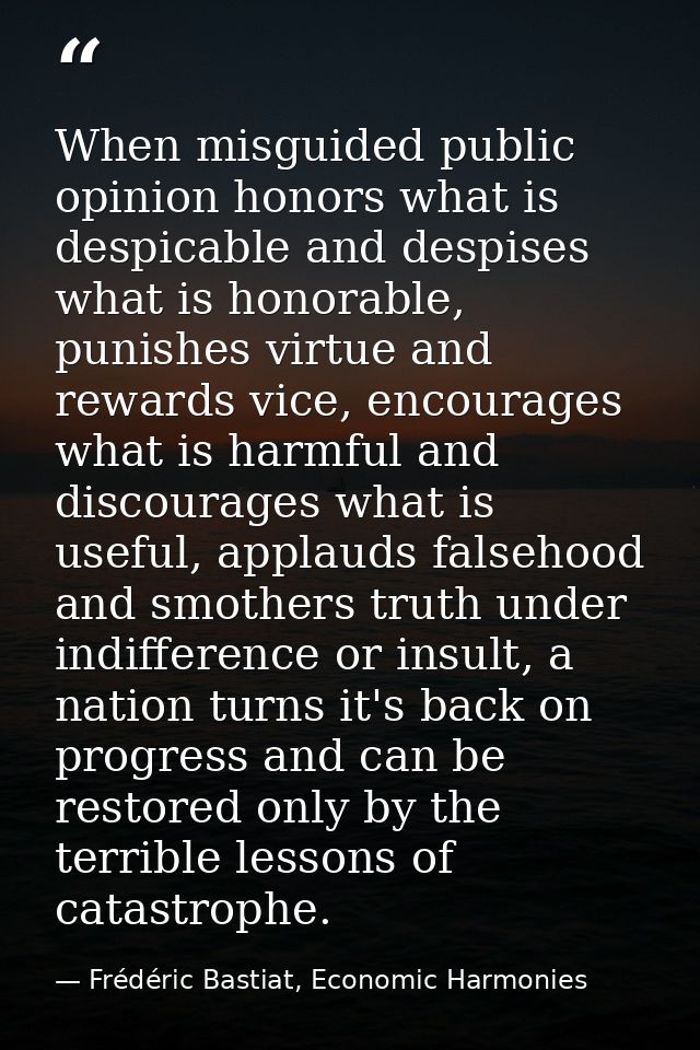 When misguided public opinion honors what is despicable and despises what is honorable, punishes virtue and rewards vice — Frédéric Bastiat, Economic Harmonies
