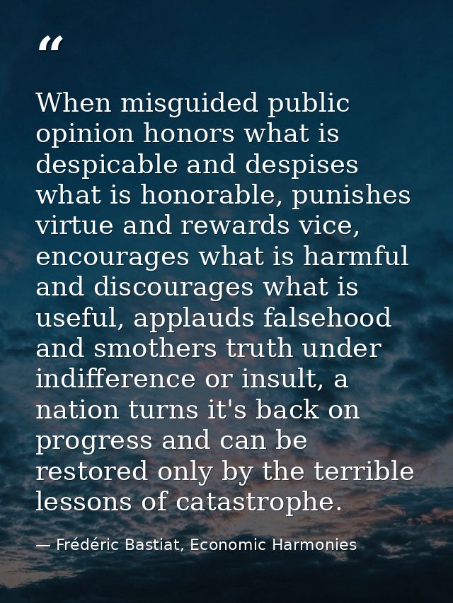 When misguided public opinion honors what is despicable and despises what is honorable, punishes virtue and rewards vice — Frédéric Bastiat, Economic Harmonies