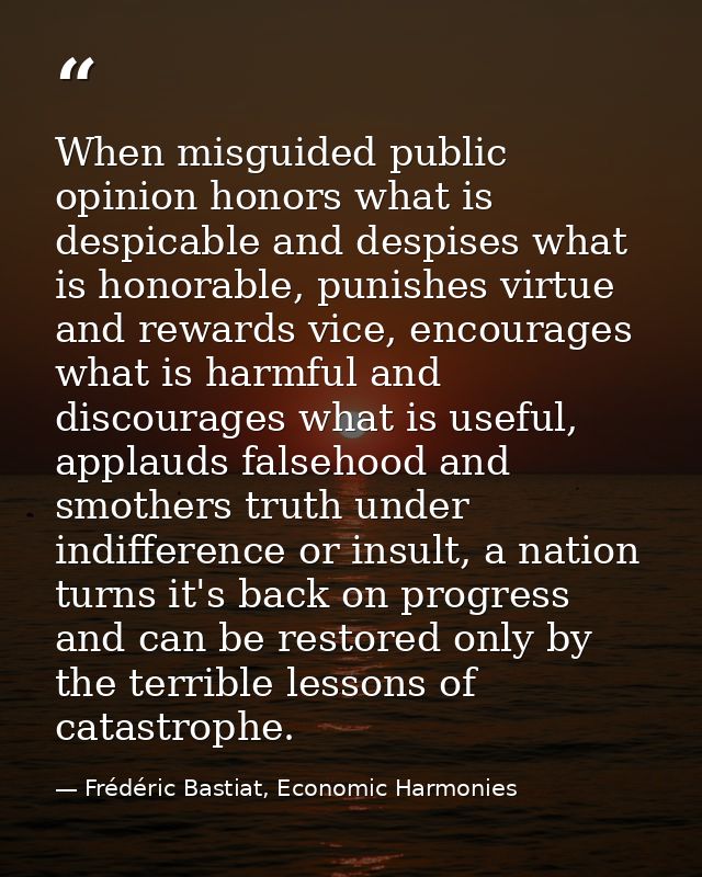 When misguided public opinion honors what is despicable and despises what is honorable, punishes virtue and rewards vice — Frédéric Bastiat, Economic Harmonies