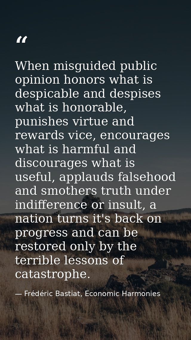 When misguided public opinion honors what is despicable and despises what is honorable, punishes virtue and rewards vice — Frédéric Bastiat, Economic Harmonies