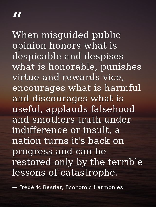 When misguided public opinion honors what is despicable and despises what is honorable, punishes virtue and rewards vice — Frédéric Bastiat, Economic Harmonies