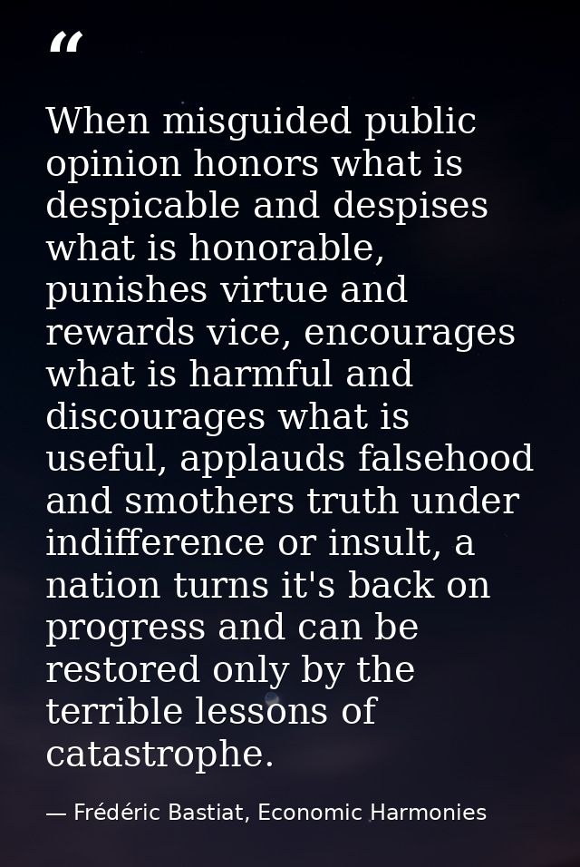 When misguided public opinion honors what is despicable and despises what is honorable, punishes virtue and rewards vice — Frédéric Bastiat, Economic Harmonies