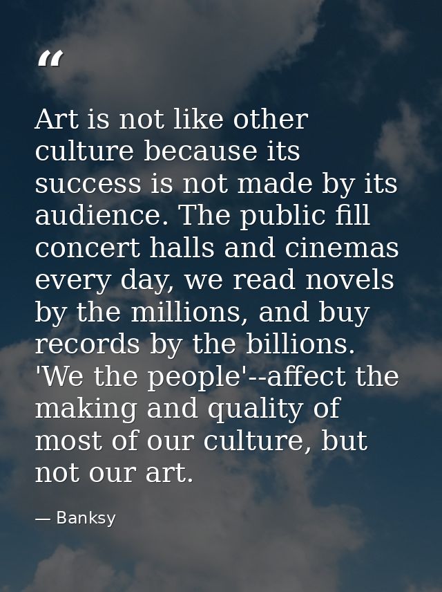 Art is not like other culture because its success is not made by its audience. The public fill concert halls and cinemas — Banksy