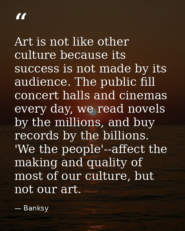 Art is not like other culture because its success is not made by its audience. The public fill concert halls and cinemas — Banksy