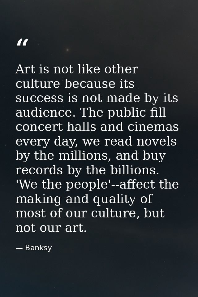 Art is not like other culture because its success is not made by its audience. The public fill concert halls and cinemas — Banksy