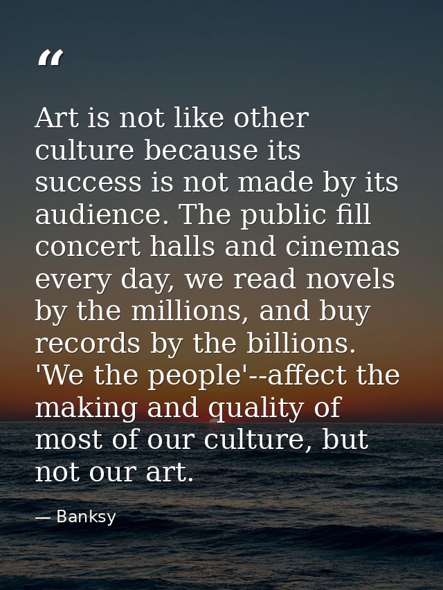 Art is not like other culture because its success is not made by its audience. The public fill concert halls and cinemas — Banksy