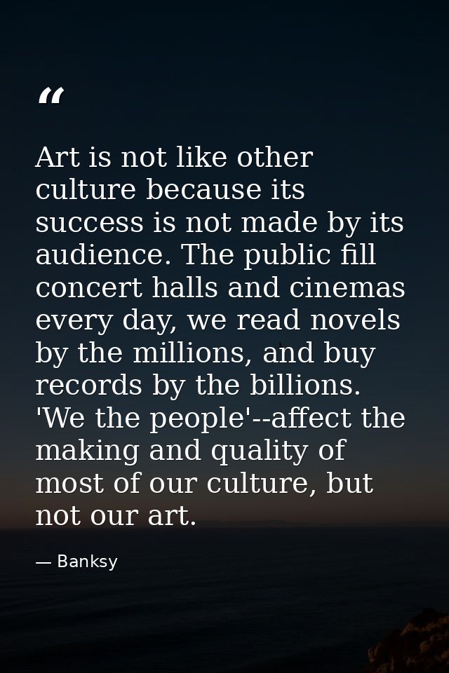 Art is not like other culture because its success is not made by its audience. The public fill concert halls and cinemas — Banksy