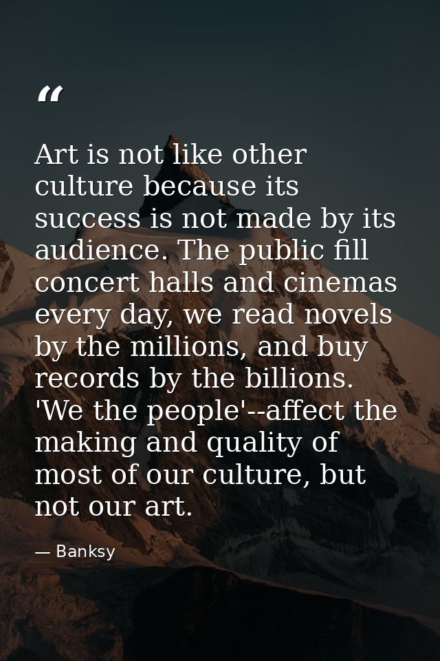 Art is not like other culture because its success is not made by its audience. The public fill concert halls and cinemas — Banksy