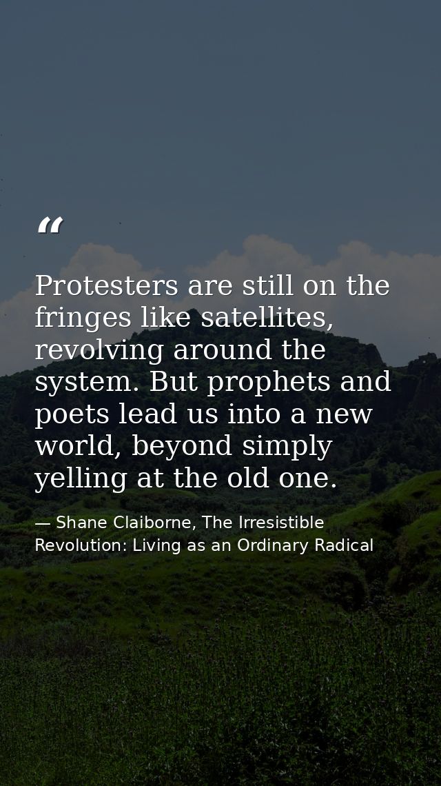 Protesters are still on the fringes like satellites, revolving around the system. But prophets and poets lead us into a  — Shane Claiborne, The Irresistible Revolution: Living as an Ordinary Radical
