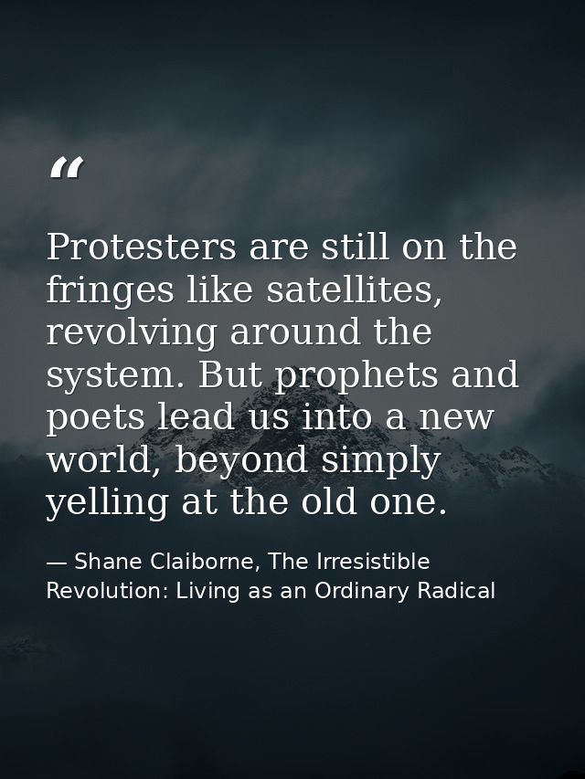 Protesters are still on the fringes like satellites, revolving around the system. But prophets and poets lead us into a  — Shane Claiborne, The Irresistible Revolution: Living as an Ordinary Radical