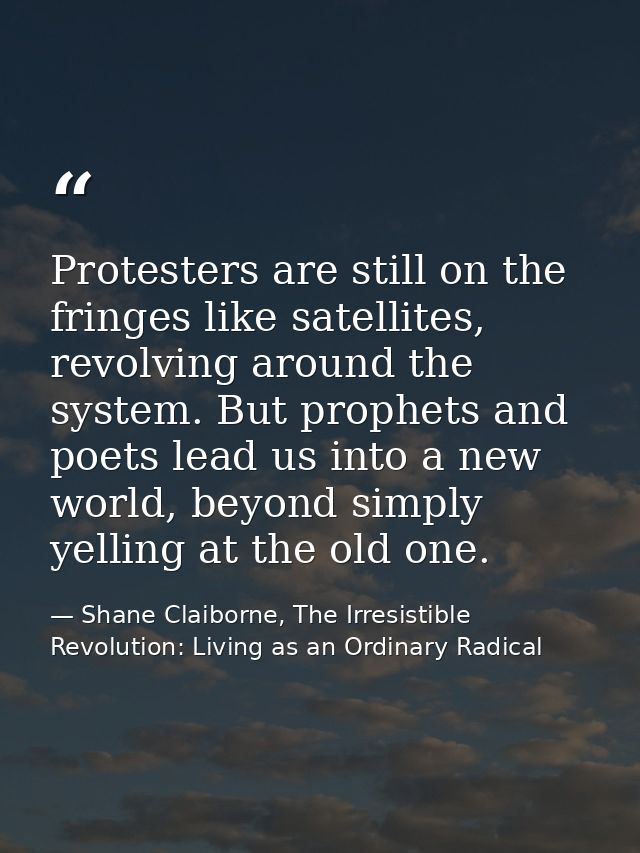 Protesters are still on the fringes like satellites, revolving around the system. But prophets and poets lead us into a  — Shane Claiborne, The Irresistible Revolution: Living as an Ordinary Radical