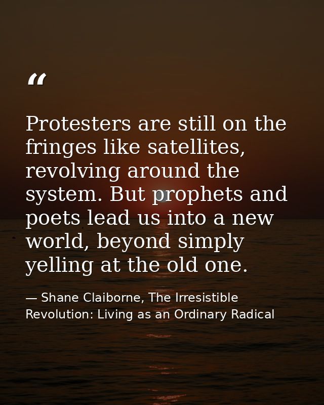Protesters are still on the fringes like satellites, revolving around the system. But prophets and poets lead us into a  — Shane Claiborne, The Irresistible Revolution: Living as an Ordinary Radical