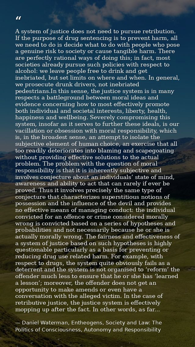 A system of justice does not need to pursue retribution. If the purpose of drug sentencing is to prevent harm, all we ne — Daniel Waterman, Entheogens, Society and Law: The Politics of Consciousness, Autonomy and Responsibility