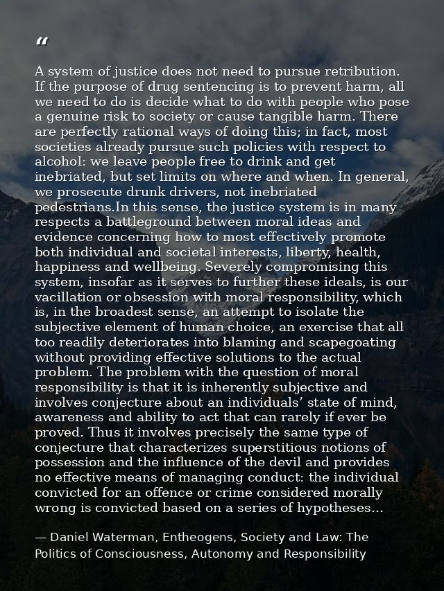 A system of justice does not need to pursue retribution. If the purpose of drug sentencing is to prevent harm, all we ne — Daniel Waterman, Entheogens, Society and Law: The Politics of Consciousness, Autonomy and Responsibility