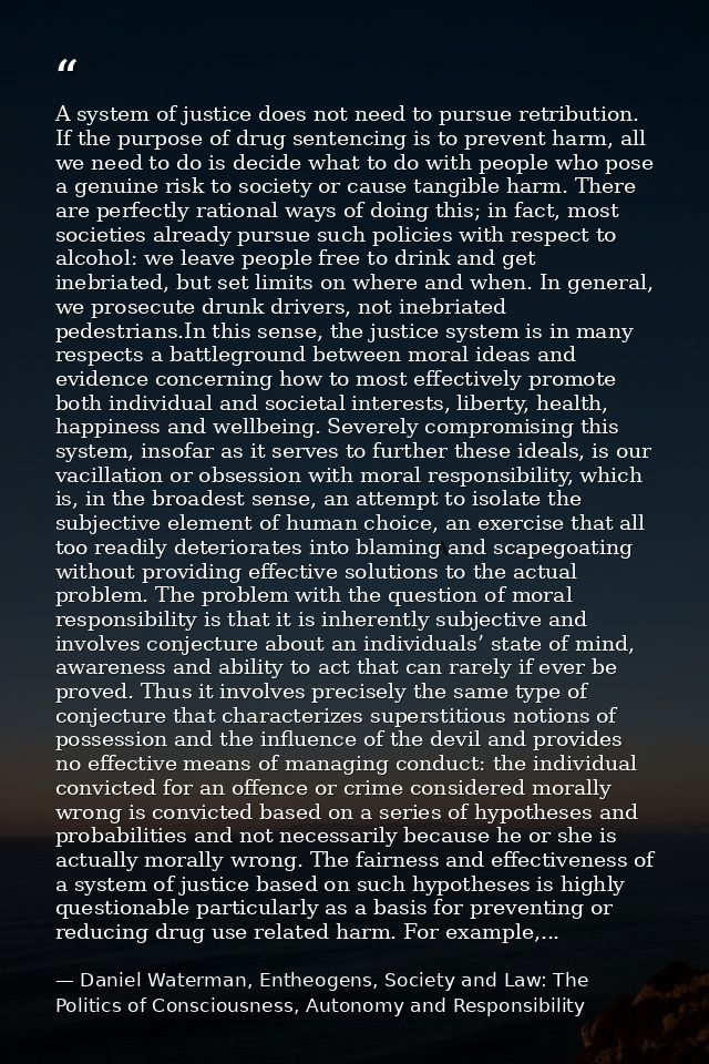 A system of justice does not need to pursue retribution. If the purpose of drug sentencing is to prevent harm, all we ne — Daniel Waterman, Entheogens, Society and Law: The Politics of Consciousness, Autonomy and Responsibility