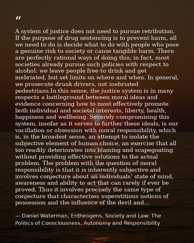 A system of justice does not need to pursue retribution. If the purpose of drug sentencing is to prevent harm, all we ne — Daniel Waterman, Entheogens, Society and Law: The Politics of Consciousness, Autonomy and Responsibility