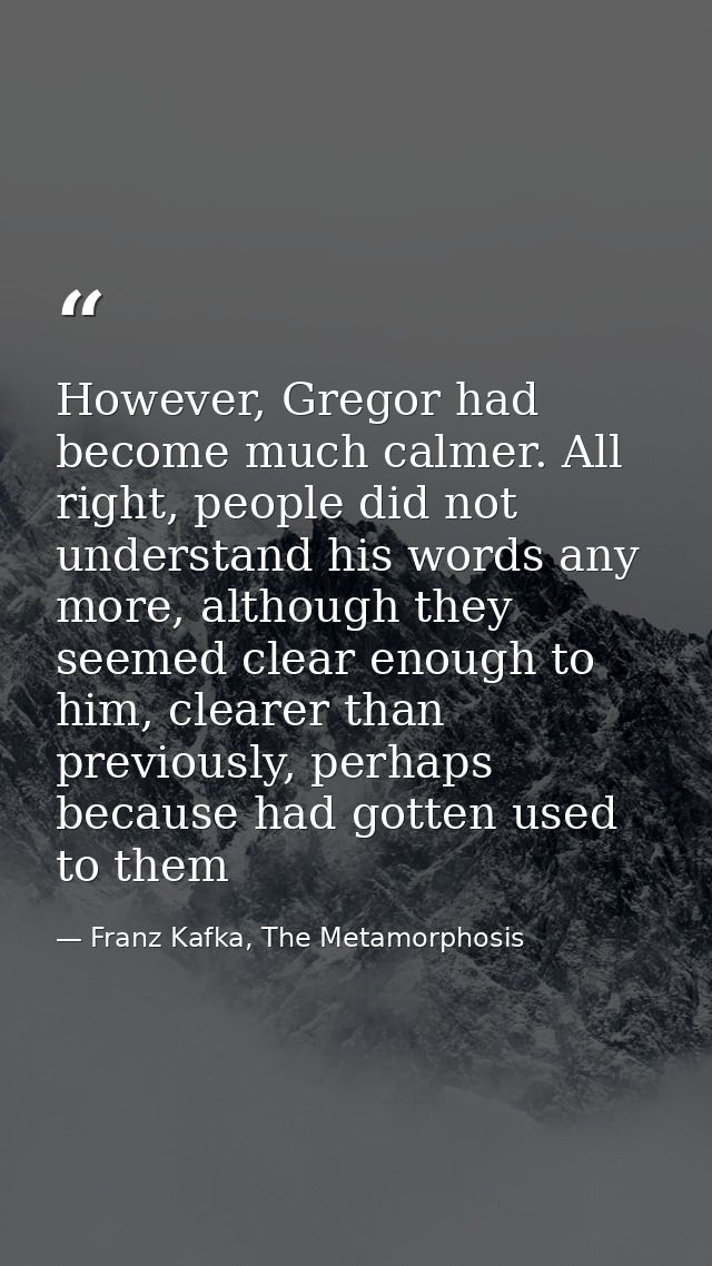 However, Gregor had become much calmer. All right, people did not understand his words any more, although they seemed cl — Franz Kafka, The Metamorphosis