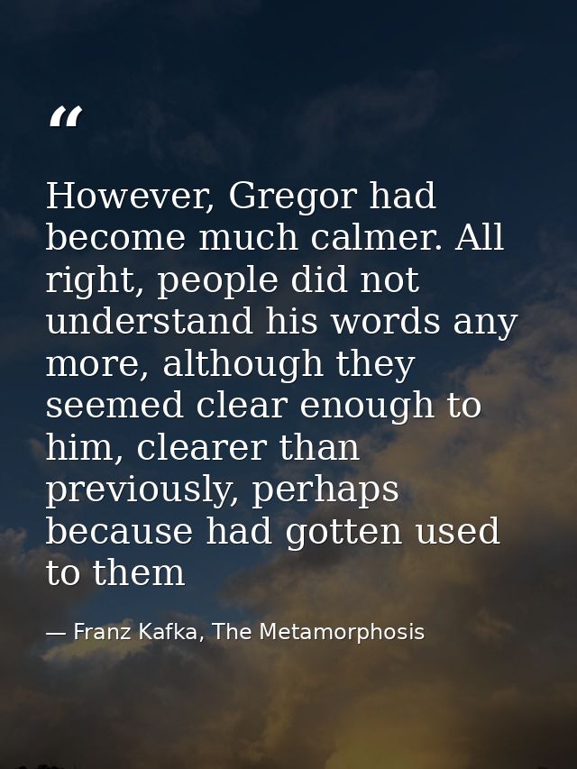 However, Gregor had become much calmer. All right, people did not understand his words any more, although they seemed cl — Franz Kafka, The Metamorphosis