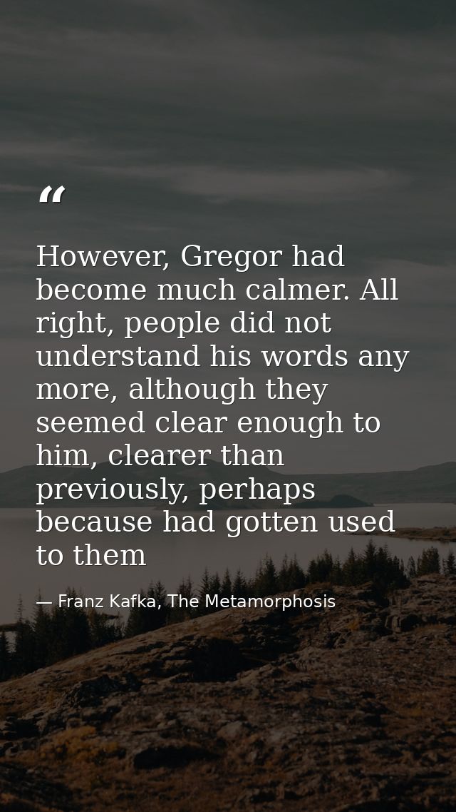 However, Gregor had become much calmer. All right, people did not understand his words any more, although they seemed cl — Franz Kafka, The Metamorphosis