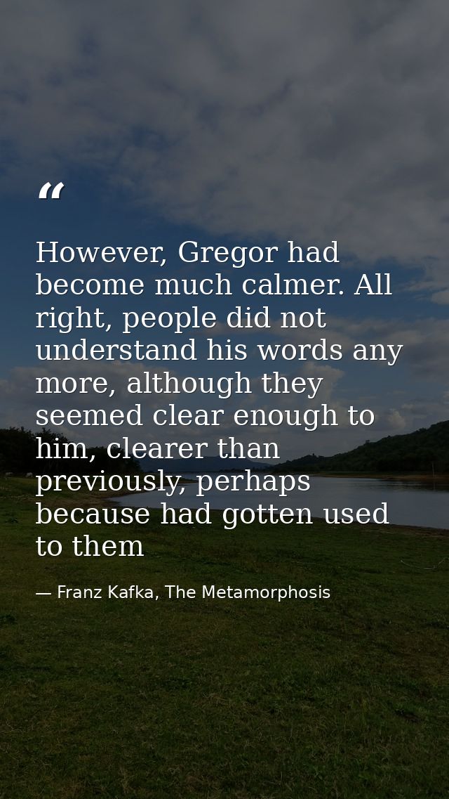 However, Gregor had become much calmer. All right, people did not understand his words any more, although they seemed cl — Franz Kafka, The Metamorphosis
