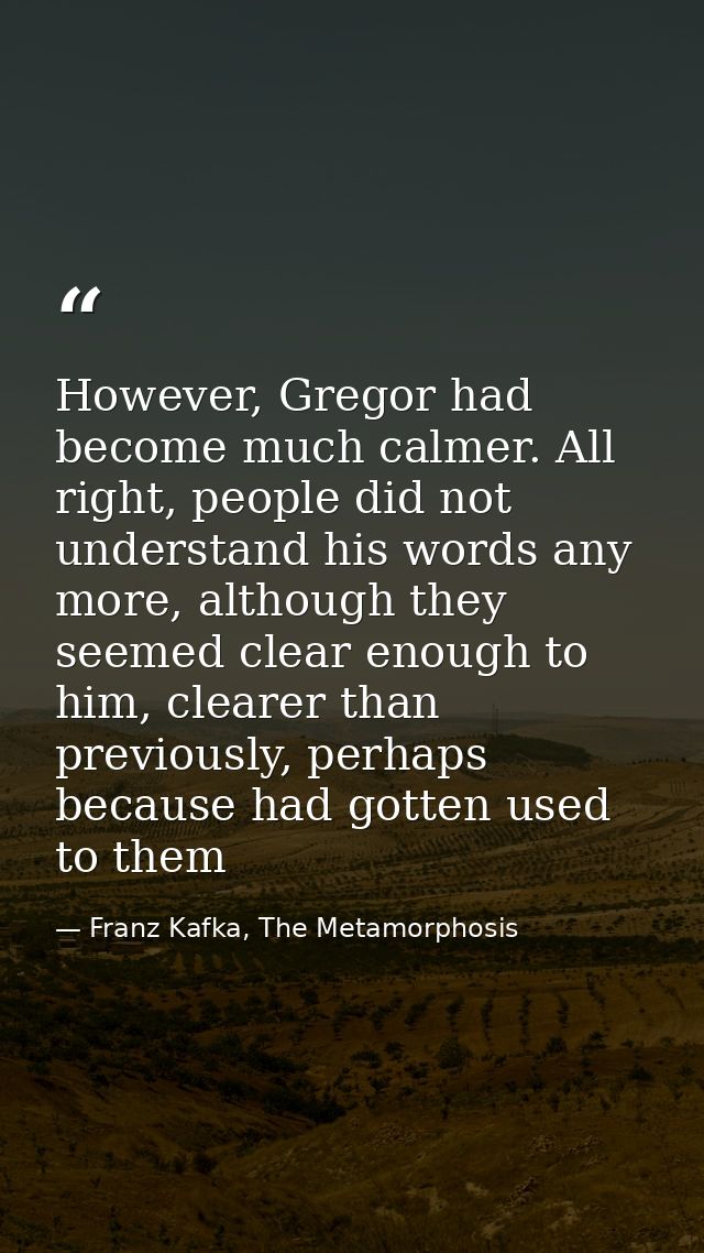 However, Gregor had become much calmer. All right, people did not understand his words any more, although they seemed cl — Franz Kafka, The Metamorphosis