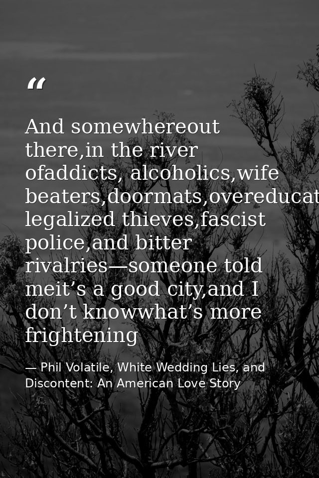 And somewhereout there,in the river ofaddicts, alcoholics,wife beaters,doormats,overeducated legalized thieves,fascist p — Phil Volatile, White Wedding Lies, and Discontent: An American Love Story