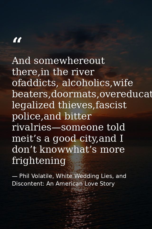 And somewhereout there,in the river ofaddicts, alcoholics,wife beaters,doormats,overeducated legalized thieves,fascist p — Phil Volatile, White Wedding Lies, and Discontent: An American Love Story