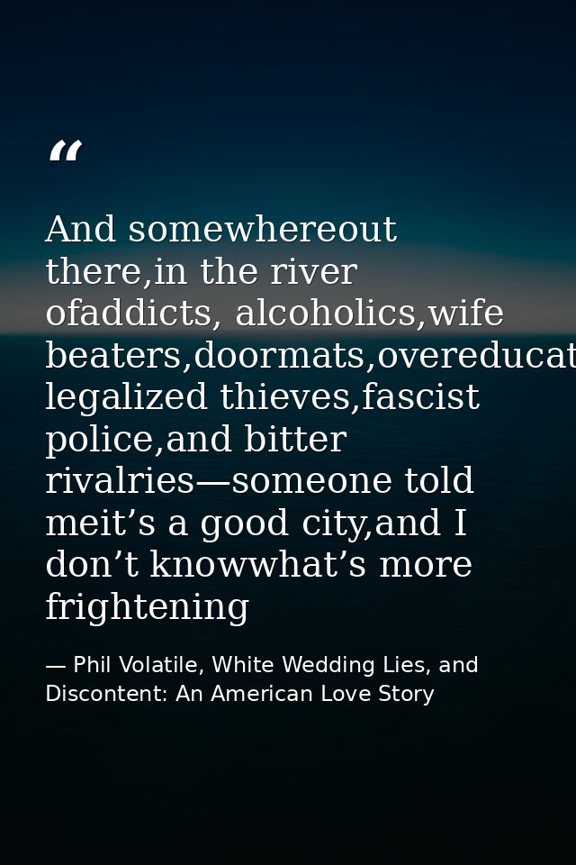 And somewhereout there,in the river ofaddicts, alcoholics,wife beaters,doormats,overeducated legalized thieves,fascist p — Phil Volatile, White Wedding Lies, and Discontent: An American Love Story