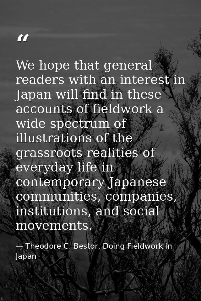 We hope that general readers with an interest in Japan will find in these accounts of fieldwork a wide spectrum of illus — Theodore C. Bestor, Doing Fieldwork in Japan