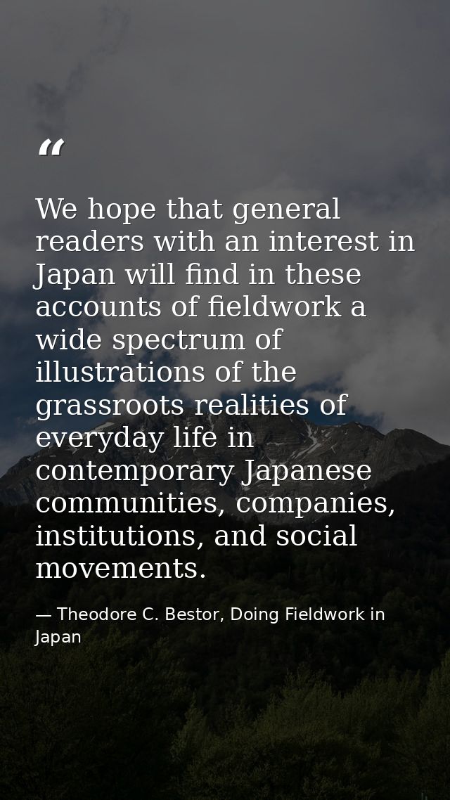 We hope that general readers with an interest in Japan will find in these accounts of fieldwork a wide spectrum of illus — Theodore C. Bestor, Doing Fieldwork in Japan