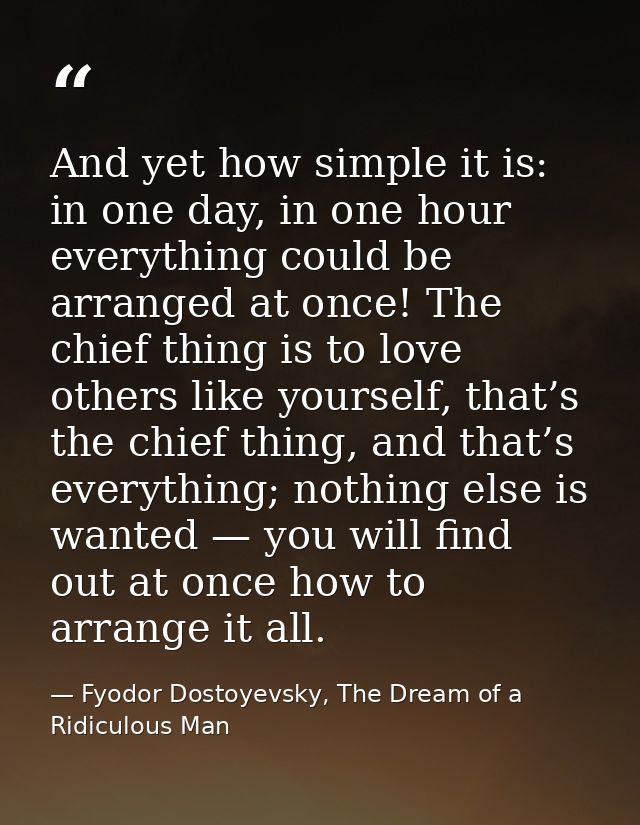 And yet how simple it is: in one day, in one hour everything could be arranged at once! The chief thing is to love other — Fyodor Dostoyevsky, The Dream of a Ridiculous Man