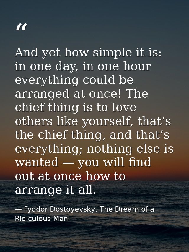 And yet how simple it is: in one day, in one hour everything could be arranged at once! The chief thing is to love other — Fyodor Dostoyevsky, The Dream of a Ridiculous Man