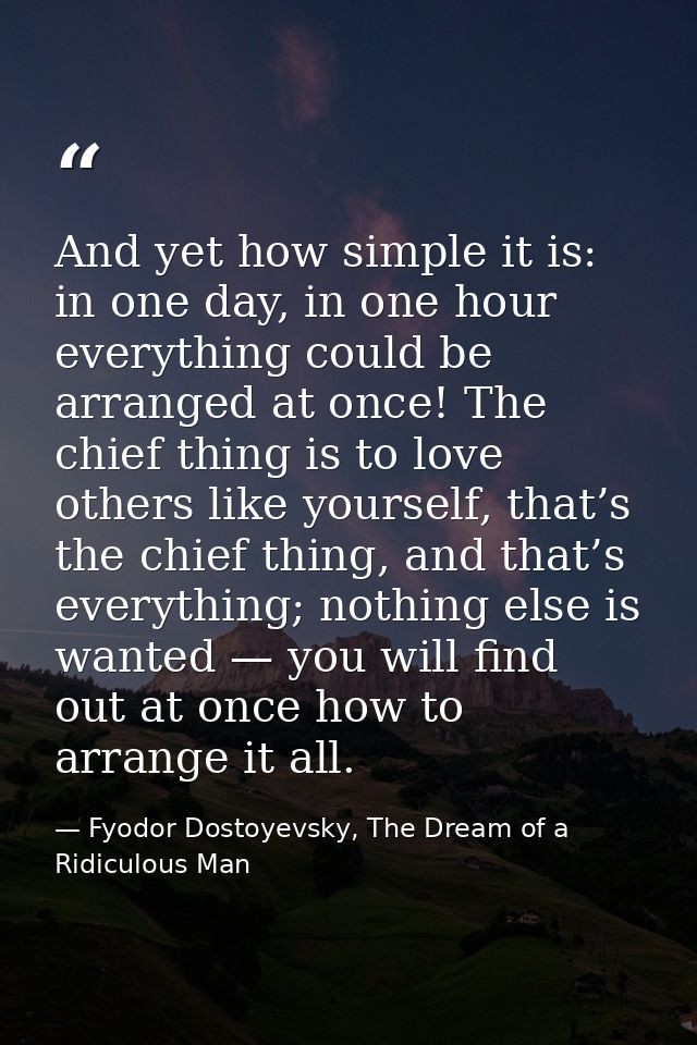 And yet how simple it is: in one day, in one hour everything could be arranged at once! The chief thing is to love other — Fyodor Dostoyevsky, The Dream of a Ridiculous Man