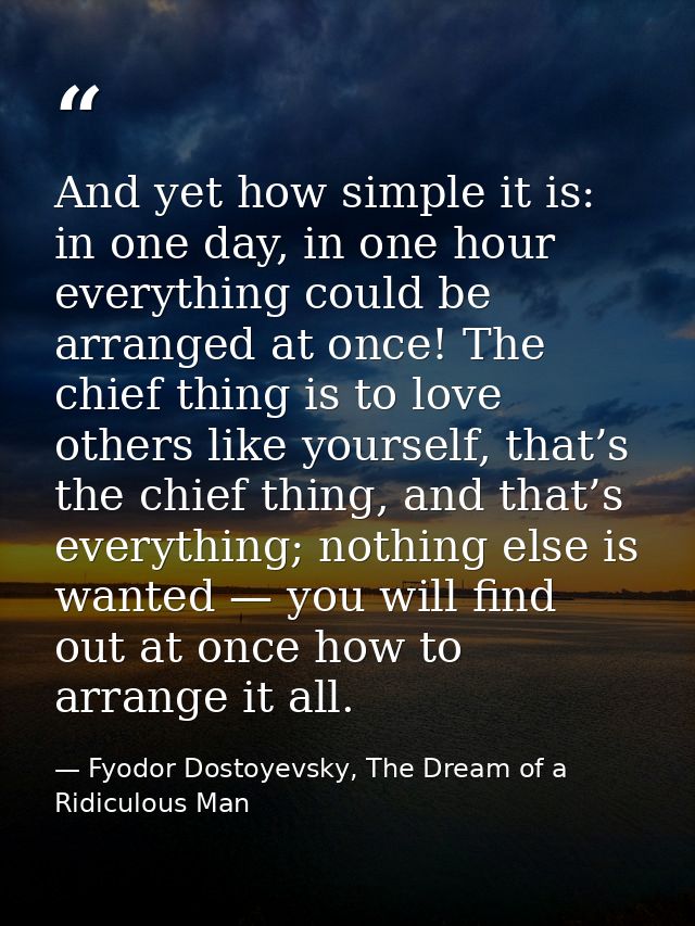 And yet how simple it is: in one day, in one hour everything could be arranged at once! The chief thing is to love other — Fyodor Dostoyevsky, The Dream of a Ridiculous Man